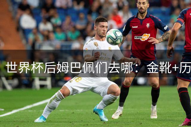 世界杯后姆巴佩们去哪：金靴+历史射手王回皇马冲首冠，一人助攻破贝利纪录
