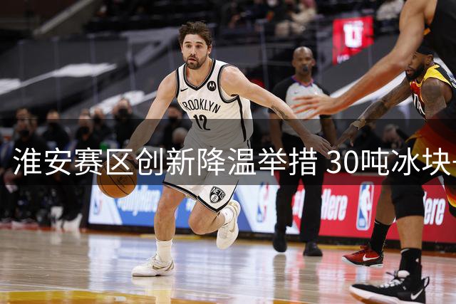 淮安赛区创新降温举措 30吨冰块+雾炮车打造清凉观赛体验