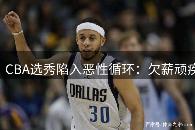 CBA选秀陷入恶性循环：欠薪顽疾与霸王条款吓退潜力新星